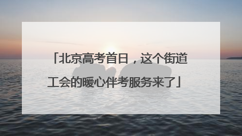 北京高考首日，这个街道工会的暖心伴考服务来了