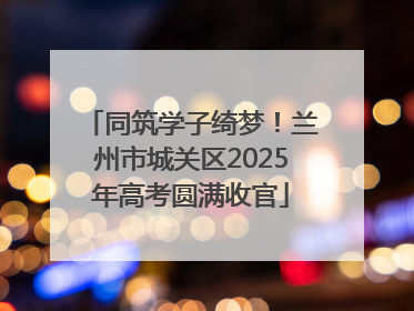 同筑学子绮梦！兰州市城关区2025年高考圆满收官
