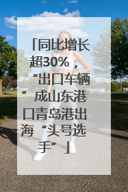 同比增长超30%，“出口车辆”成山东港口青岛港出海“头号选手”