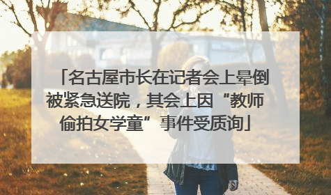 名古屋市长在记者会上晕倒被紧急送院，其会上因“教师偷拍女学童”事件受质询