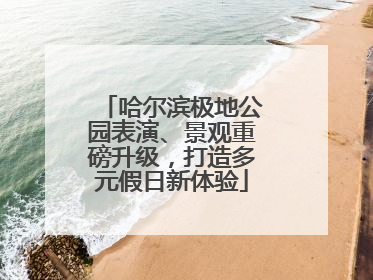 哈尔滨极地公园表演、景观重磅升级，打造多元假日新体验