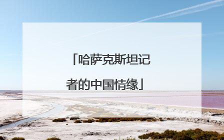 哈萨克斯坦记者的中国情缘