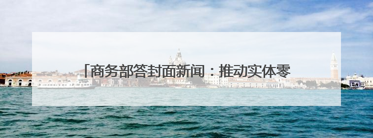 商务部答封面新闻：推动实体零售引入智能导购、虚拟现实技术