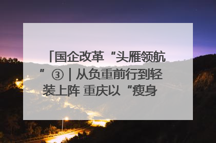 国企改革“头雁领航”③｜从负重前行到轻装上阵 重庆以“瘦身”谋“健体”