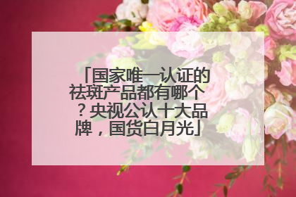 国家唯一认证的祛斑产品都有哪个？央视公认十大品牌，国货白月光