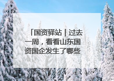 国资驿站｜过去一周，看看山东国资国企发生了哪些新鲜事儿