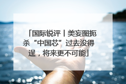 国际锐评丨美妄图扼杀“中国芯”过去没得逞，将来更不可能