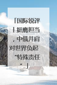 国际锐评丨挺膺担当，中俄并肩对世界负起“特殊责任”