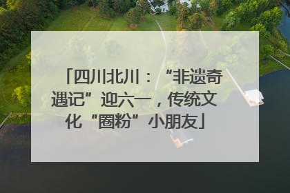 四川北川：“非遗奇遇记”迎六一，传统文化“圈粉”小朋友