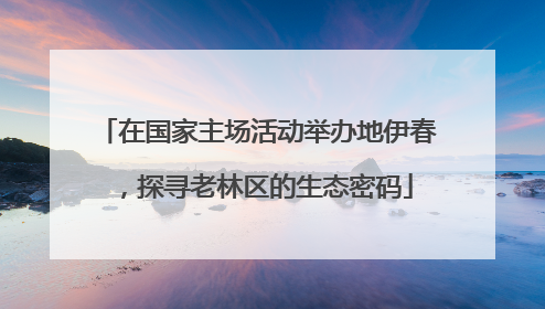 在国家主场活动举办地伊春，探寻老林区的生态密码