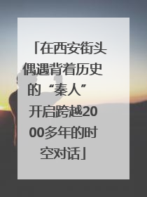 在西安街头偶遇背着历史的“秦人” 开启跨越2000多年的时空对话