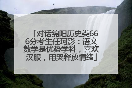 对话绵阳历史类666分考生任珂影：语文数学是优势学科，喜欢汉服，用哭释放情绪