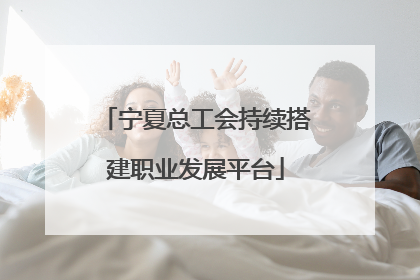 宁夏总工会持续搭建职业发展平台