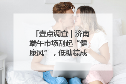壹点调查｜济南端午市场刮起“健康风”，低糖粽成消费者“新宠”