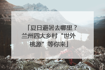 夏日避暑去哪里？兰州四大乡村“世外桃源”等你来