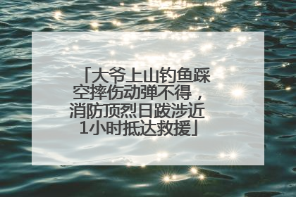 大爷上山钓鱼踩空摔伤动弹不得，消防顶烈日跋涉近1小时抵达救援