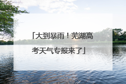 大到暴雨！芜湖高考天气专报来了