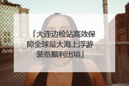 大连边检站高效保障全球最大海上浮游装备顺利出境