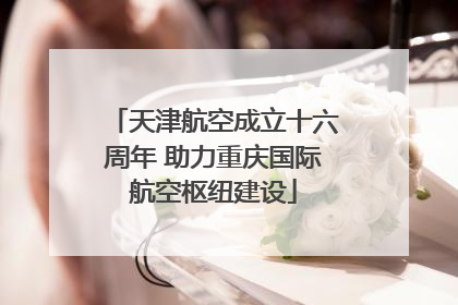 天津航空成立十六周年 助力重庆国际航空枢纽建设
