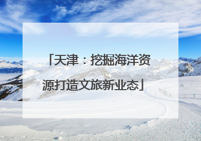 天津：挖掘海洋资源打造文旅新业态