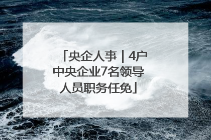 央企人事｜4户中央企业7名领导人员职务任免