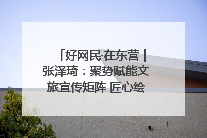 好网民·在东营｜张泽琦：聚势赋能文旅宣传矩阵 匠心绘就东营诗与远方