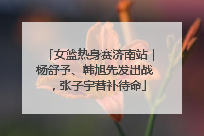 女篮热身赛济南站｜杨舒予、韩旭先发出战，张子宇替补待命