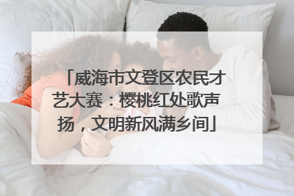 威海市文登区农民才艺大赛：樱桃红处歌声扬，文明新风满乡间