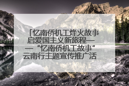 忆南侨机工烽火故事 启爱国主义新旅程——“忆南侨机工故事”云南行主题宣传推广活动圆满收官