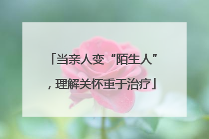 当亲人变“陌生人”，理解关怀重于治疗