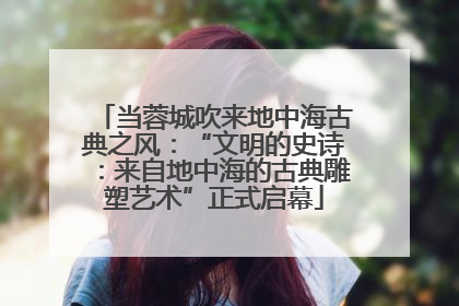 当蓉城吹来地中海古典之风：“文明的史诗：来自地中海的古典雕塑艺术”正式启幕