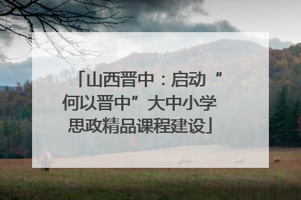 山西晋中：启动“何以晋中”大中小学思政精品课程建设
