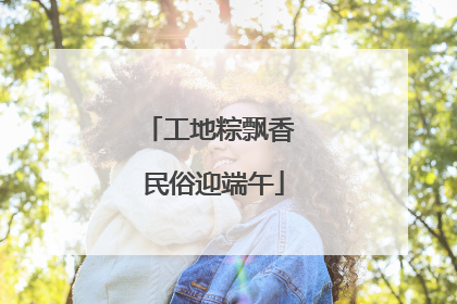 工地粽飘香 民俗迎端午