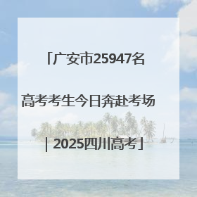 广安市25947名高考考生今日奔赴考场｜2025四川高考