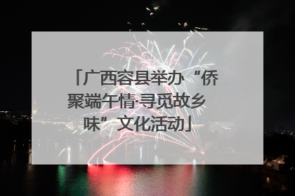 广西容县举办“侨聚端午情·寻觅故乡味”文化活动