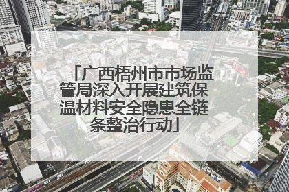 广西梧州市市场监管局深入开展建筑保温材料安全隐患全链条整治行动
