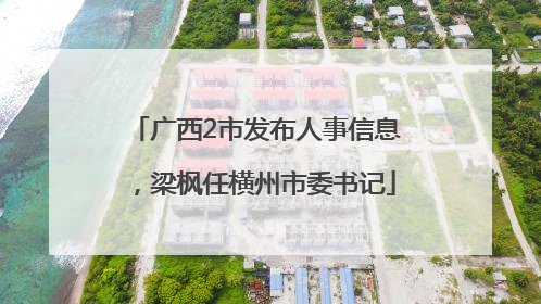 广西2市发布人事信息，梁枫任横州市委书记