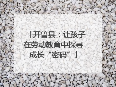 开鲁县：让孩子在劳动教育中探寻成长“密码”