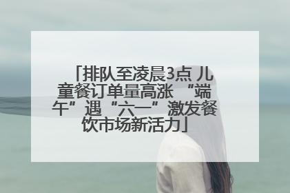 排队至凌晨3点 儿童餐订单量高涨 “端午”遇“六一”激发餐饮市场新活力