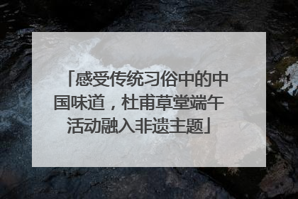 感受传统习俗中的中国味道，杜甫草堂端午活动融入非遗主题