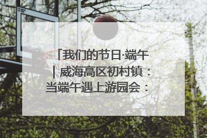 我们的节日·端午｜威海高区初村镇：当端午遇上游园会：来一场“粽”享欢乐的趣味冒险！