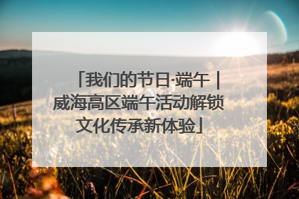 我们的节日·端午｜威海高区端午活动解锁文化传承新体验