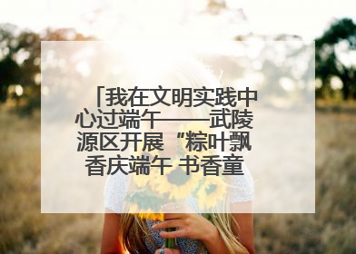 我在文明实践中心过端午——武陵源区开展“粽叶飘香庆端午 书香童趣迎六一”活动