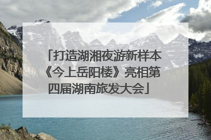 打造湖湘夜游新样本《今上岳阳楼》亮相第四届湖南旅发大会
