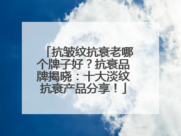 抗皱纹抗衰老哪个牌子好？抗衰品牌揭晓：十大淡纹抗衰产品分享！