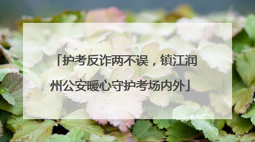 护考反诈两不误，镇江润州公安暖心守护考场内外