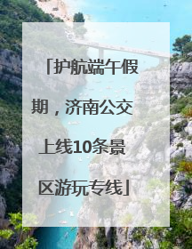 护航端午假期，济南公交上线10条景区游玩专线