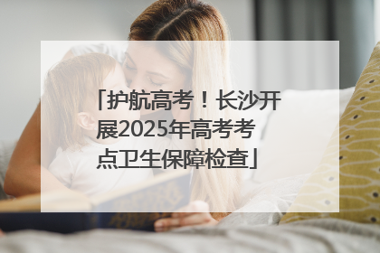 护航高考！长沙开展2025年高考考点卫生保障检查