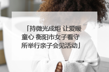 持微光成炬 让爱暖童心 衡阳市女子看守所举行亲子会见活动
