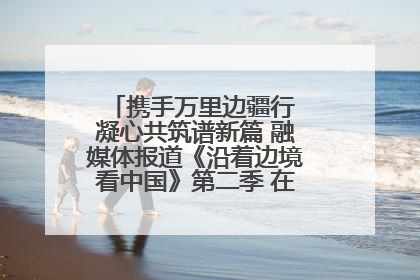 携手万里边疆行 凝心共筑谱新篇 融媒体报道《沿着边境看中国》第二季 在广西东兴正式启动